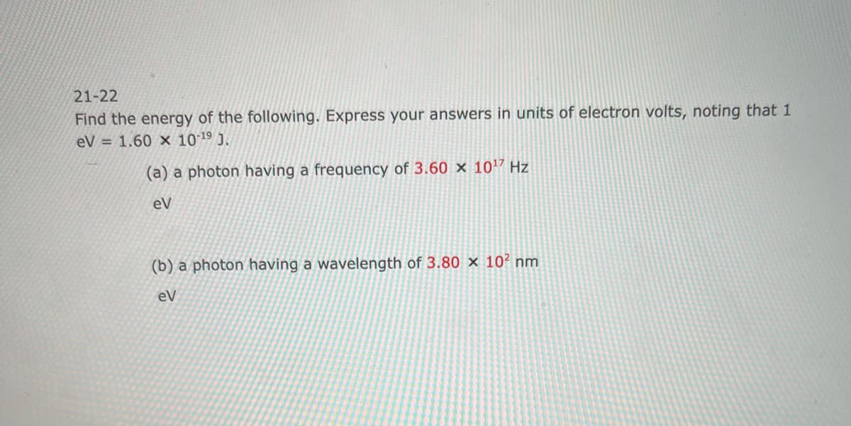 21-22
Find the energy of the following. Express your answers in units of electron volts, noting that 1
eV = 1.60 x 10-19 J.
(a) a photon having a frequency of 3.60 x 1017 Hz
eV
(b) a photon having a wavelength of 3.80 x 102 nm
eV