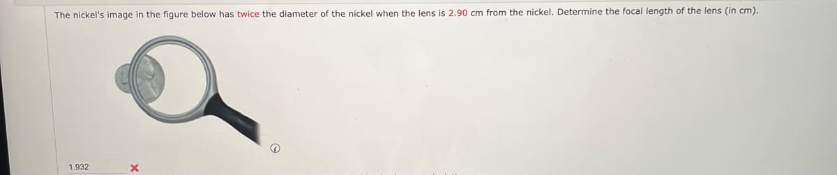 The nickel's image in the figure below has twice the diameter of the nickel when the lens is 2.90 cm from the nickel. Determine the focal length of the lens (in cm).
1.932
×