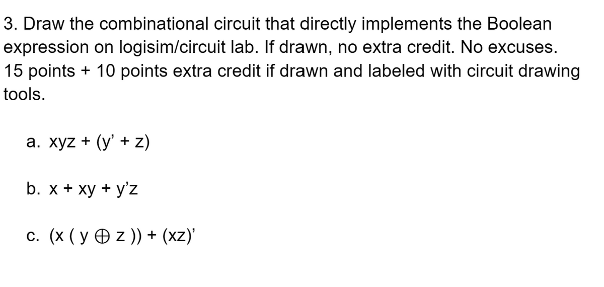 3. Draw the combinational circuit that directly implements the Boolean
expression on logisim/circuit lab. If drawn, no extra credit. No excuses.
15 points + 10 points extra credit if drawn and labeled with circuit drawing
tools.
a. xyz + (y' + z)
b. x + xy + y'z
c. (x (y z )) + (xz)'