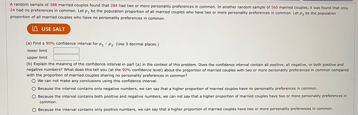 A random sample of 388 married couples found that 284 had two or more personality preferences in common. In another random sample of 560 married couples, it was found that only
24 had no preferences in common. Let p₁ be the population proportion of all married couples who have two or more personality preferences in common. Let p₂ be the population
proportion of all married couples who have no personality preferences in common.
USE SALT
(a) Find a 90% confidence interval for P₁ P₂. (Use 3 decimal places.)
lower limit
upper limit
(b) Explain the meaning of the confidence interval in part (a) in the context of this problem. Does the confidence interval contain all positive, all negative, or both positive and
negative numbers? What does this tell you (at the 90% confidence level) about the proportion of married couples with two or more personality preferences in common compared
with the proportion of married couples sharing no personality preferences in common?
O We can not make any conclusions using this confidence interval.
O Because the interval contains only negative numbers, we can say that a higher proportion of married couples have no personality preferences in common.
O Because the interval contains both positive and negative numbers, we can not say that a higher proportion of married couples have two or more personality preferences in
common.
O Because the interval contains only positive numbers, we can say that a higher proportion of married couples have two or more personality preferences in common.