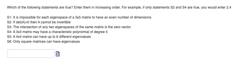 Which of the following statements are true? Enter them in increasing order. For example, if only statements S2 and S4 are true, you would enter 2,4
S1: It is impossible for each eigenspace of a 5x5 matrix to have an even number of dimensions
S2: If det(A)=0 then A cannot be invertible
S3: The intersection of any two eigenspaces of the same matrix is the zero vector
S4: A 3x3 matrix may have a characteristic polynomial of degree 4
S5: A 4x4 matrix can have up to 6 different eigenvalues
S6: Only square matrices can have eigenvalues