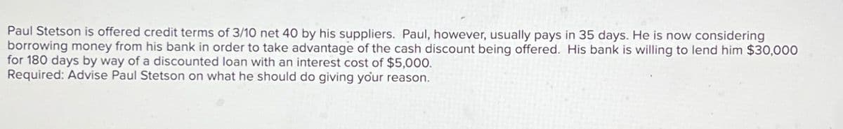 Paul Stetson is offered credit terms of 3/10 net 40 by his suppliers. Paul, however, usually pays in 35 days. He is now considering
borrowing money from his bank in order to take advantage of the cash discount being offered. His bank is willing to lend him $30,000
for 180 days by way of a discounted loan with an interest cost of $5,000.
Required: Advise Paul Stetson on what he should do giving your reason.