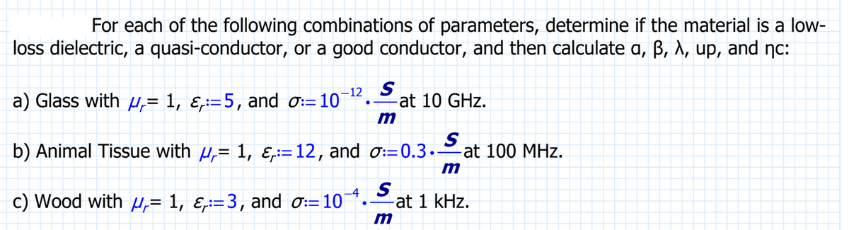 For each of the following combinations of parameters, determine if the material is a low-
loss dielectric, a quasi-conductor, or a good conductor, and then calculate a, ß, λ, up, and nc:
-12
a) Glass with = 1, &:=5, and 0:=10]
S
at 10 GHz.
b) Animal Tissue with µ‚= 1, &:=12, and σ:=0.3.-
S
c) Wood with µ‚= 1, ¿p:=3, and σ:= 10¯ª.
m
S
m
at 100 MHz.
- at 1 kHz.