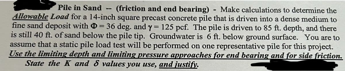 --
Pile in Sand (friction and end bearing) Make calculations to determine the
Allowable Load for a 14-inch square precast concrete pile that is driven into a dense medium to
fine sand deposit with = 36 deg. and y = 125 pcf. The pile is driven to 85 ft. depth, and there
is still 40 ft. of sand below the pile tip. Groundwater is 6 ft. below ground surface. You are to
assume that a static pile load test will be performed on one representative pile for this project.
Use the limiting depth and limiting pressure approaches for end bearing and for side friction.
State the K and 8 values you use, and justify.