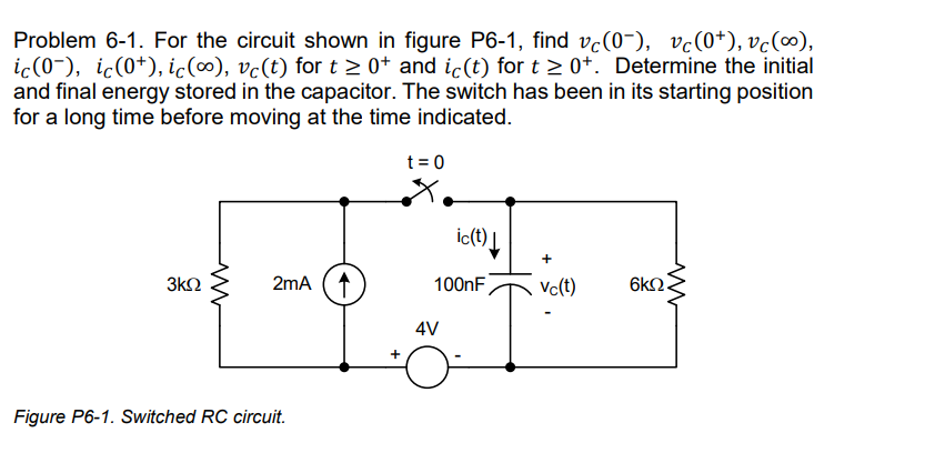 Problem 6-1. For the circuit shown in figure P6-1, find vċ(0¯), vc(0+), vc(∞),
ic(0-), ic(0¹), ic (∞), vc(t) for t≥ 0+ and ic(t) for t≥ 0+. Determine the initial
and final energy stored in the capacitor. The switch has been in its starting position
for a long time before moving at the time indicated.
3ΚΩ
2mA
Figure P6-1. Switched RC circuit.
+
t = 0
ic(t) |
100nF
4V
+
Vc(t)
ww
6ΚΩ.