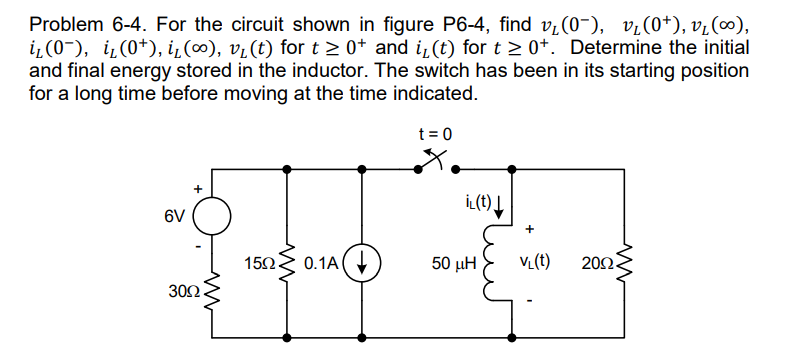 Problem 6-4. For the circuit shown in figure P6-4, find v₂(0), v₂(0+), v₂(∞),
i₂(0), i₁(0¹), i₁(∞), v₁ (t) for t≥ 0+ and i₁(t) for t≥ 0+. Determine the initial
and final energy stored in the inductor. The switch has been in its starting position
for a long time before moving at the time indicated.
t = 0
+
15.02 0.1A
6V
ww
30Ω.
iL(t)↓
50 ΜΗ
VL(t) 20Ω.