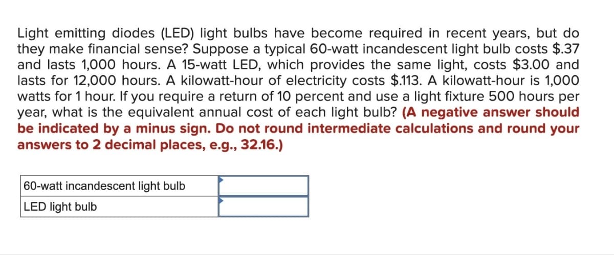 Light emitting diodes (LED) light bulbs have become required in recent years, but do
they make financial sense? Suppose a typical 60-watt incandescent light bulb costs $.37
and lasts 1,000 hours. A 15-watt LED, which provides the same light, costs $3.00 and
lasts for 12,000 hours. A kilowatt-hour of electricity costs $.113. A kilowatt-hour is 1,000
watts for 1 hour. If you require a return of 10 percent and use a light fixture 500 hours per
year, what is the equivalent annual cost of each light bulb? (A negative answer should
be indicated by a minus sign. Do not round intermediate calculations and round your
answers to 2 decimal places, e.g., 32.16.)
60-watt incandescent light bulb
LED light bulb