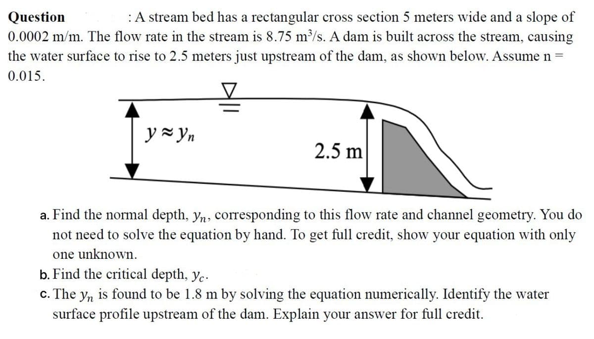 Question
: A stream bed has a rectangular cross section 5 meters wide and a slope of
0.0002 m/m. The flow rate in the stream is 8.75 m³/s. A dam is built across the stream, causing
the water surface to rise to 2.5 meters just upstream of the dam, as shown below. Assume n =
0.015.
y = yn
2.5 m
a. Find the normal depth, yn, corresponding to this flow rate and channel geometry. You do
not need to solve the equation by hand. To get full credit, show your equation with only
one unknown.
b. Find the critical depth, yc.
c. The yn is found to be 1.8 m by solving the equation numerically. Identify the water
surface profile upstream of the dam. Explain your answer for full credit.