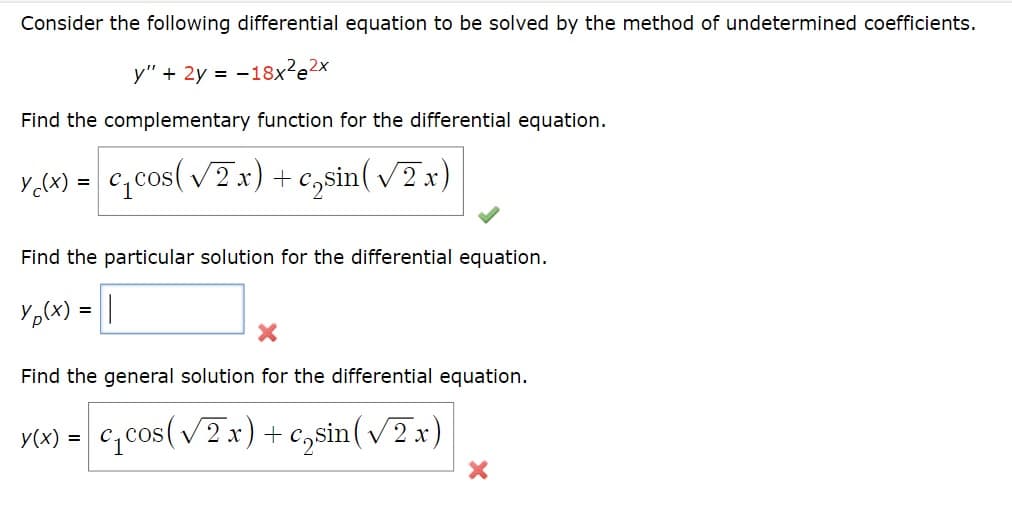 Consider the following differential equation to be solved by the method of undetermined coefficients.
y" + 2y =-18x²e²x
Find the complementary function for the differential equation.
c₂sin
c₁cos (√2x) + casin (√2x)
Y₁(x) =
Find the particular solution for the differential equation.
Y p(x) = ||
X
Find the general solution for the differential equation.
y(x) = c₁cos (√2x) + csin(√2x)