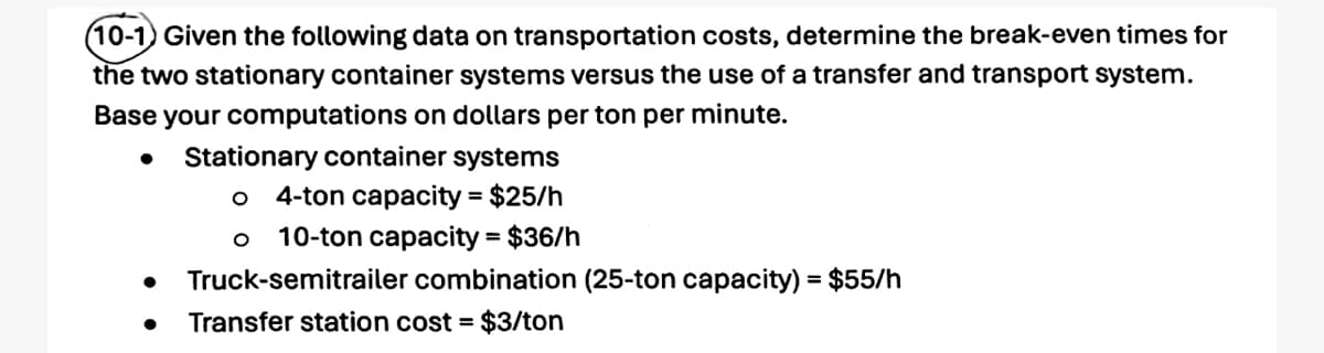 (10-1) Given the following data on transportation costs, determine the break-even times for
the two stationary container systems versus the use of a transfer and transport system.
Base your computations on dollars per ton per minute.
•
Stationary container systems
4-ton capacity = $25/h
10-ton capacity = $36/h
Truck-semitrailer combination (25-ton capacity) = $55/h
Transfer station cost = $3/ton