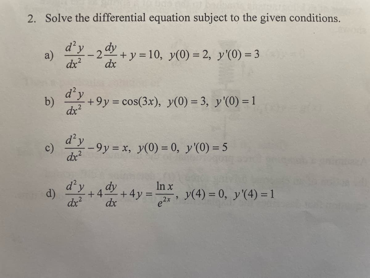 2. Solve the differential equation subject to the given conditions.
dy
d²y
dx²
-2 +y=10, y(0) = 2, y'(0) = 3
dx
a)
b)
c)
d² y
dx²
+9y = cos(3x), y(0) = 3, y'(0) = 1
d'y-9y = x, y(0) = 0, y'(0) = 5
dx²
d) d'y
dx²
dy
+ 4 + 4y =
dx
In x
e²x
"
y(4) = 0, y'(4) = 1