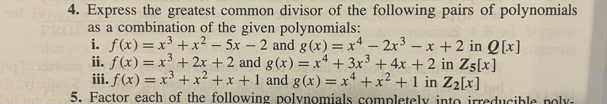 4. Express the greatest common divisor of the following pairs of polynomials
PROP as a combination of the given polynomials:
i. f(x) = x³ +x² - 5x – 2 and g(x) = x² − 2x³ -x+2 in Q[x]
ii. f(x) = x³ + 2x + 2 and g(x) = x4 + 3x³ + 4x + 2 in Z5[x]
iii. f(x) = x³ + x² + x + 1 and g(x) = x² + x² + 1 in Z₂[x]
5. Factor each of the following polynomials completely into irreducible poly-