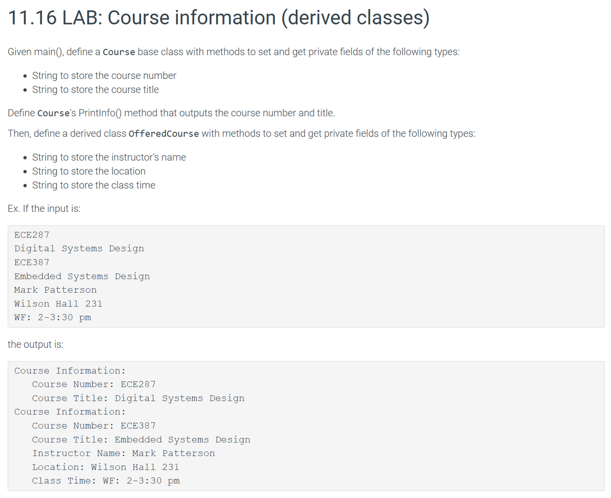 11.16 LAB: Course information (derived classes)
Given main(), define a Course base class with methods to set and get private fields of the following types:
String to store the course number
String to store the course title
●
Define Course's PrintInfo() method that outputs the course number and title.
Then, define a derived class offeredCourse with methods to set and get private fields of the following types:
• String to store the instructor's name
● String to store the location
● String to store the class time
Ex. If the input is:
ECE287
Digital Systems Design
ECE387
Embedded Systems Design
Mark Patterson
Wilson Hall 231
WF: 2-3:30 pm
the output is:
Course Information:
Course Number: ECE287
Course Title: Digital Systems Design
Course Information:
Course Number: ECE387
Course Title: Embedded Systems Design
Instructor Name: Mark Patterson
Location: Wilson Hall 231
Class Time: WF: 2-3:30 pm