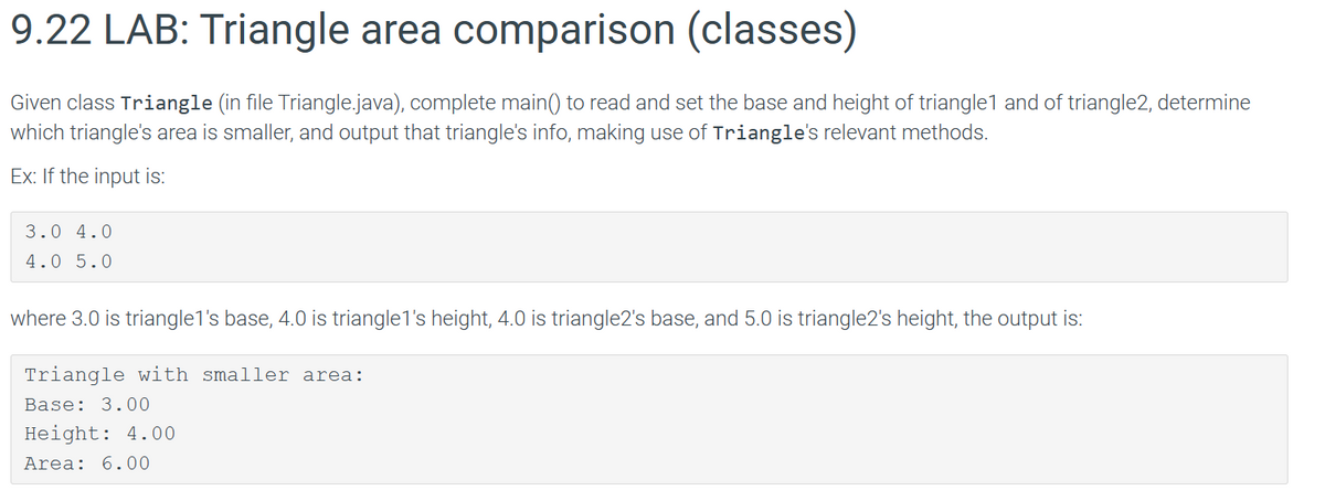 9.22 LAB: Triangle area comparison (classes)
Given class Triangle (in file Triangle.java), complete main() to read and set the base and height of triangle1 and of triangle2, determine
which triangle's area is smaller, and output that triangle's info, making use of Triangle's relevant methods.
Ex: If the input is:
3.0 4.0
4.0 5.0
where 3.0 is triangle1's base, 4.0 is triangle1's height, 4.0 is triangle2's base, and 5.0 is triangle2's height, the output is:
Triangle with smaller area:
Base: 3.00
Height: 4.00
Area: 6.00