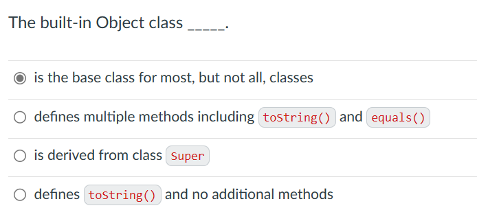 The built-in Object class
is the base class for most, but not all, classes
O defines multiple methods including tostring() and equals()
O is derived from class super
O defines tostring() and no additional methods