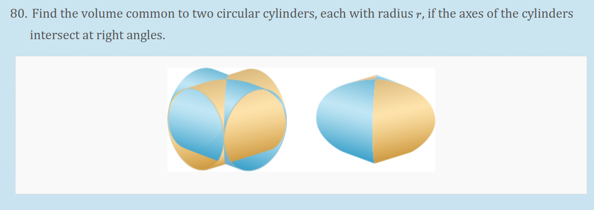 80. Find the volume common to two circular cylinders, each with radius r, if the axes of the cylinders
intersect at right angles.