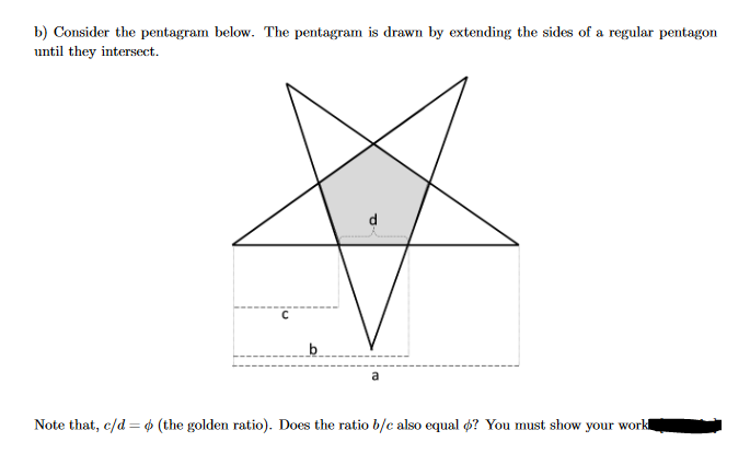 b) Consider the pentagram below. The pentagram is drawn by extending the sides of a regular pentagon
until they intersect.
C
b
a
Note that, c/d (the golden ratio). Does the ratio b/c also equal o? You must show your work