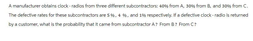 A manufacturer obtains clock - radios from three different subcontractors: 40% from A, 30% from B, and 30% from C.
The defective rates for these subcontractors are 5 %, 4 %, and 1% respectively. If a defective clock - radio is returned
by a customer, what is the probability that it came from subcontractor A? From B? From C?