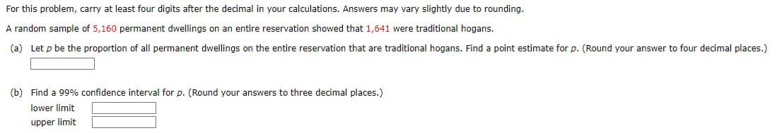For this problem, carry at least four digits after the decimal in your calculations. Answers may vary slightly due to rounding.
A random sample of 5,160 permanent dwellings on an entire reservation showed that 1,641 were traditional hogans.
(a) Let p be the proportion of all permanent dwellings on the entire reservation that are traditional hogans. Find a point estimate for p. (Round your answer to four decimal places.)
(b) Find a 99% confidence interval for p. (Round your answers to three decimal places.)
lower limit
upper limit