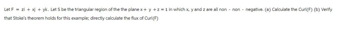 Let F
=
zi + xj + yk. Let S be the triangular region of the the plane x + y + z = 1 in which x, y and z are all non
non
negative. (a) Calculate the Curl(F) (b) Verify
that Stoke's theorem holds for this example; directly calculate the flux of Curl (F)