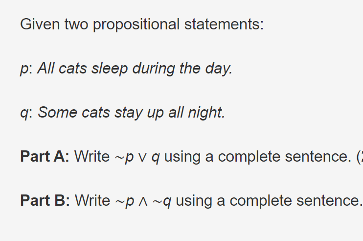 Given two propositional statements:
p: All cats sleep during the day.
q: Some cats stay up all night.
Part A: Write ~p v q using a complete sentence. (
Part B: Write ~p ^ ~q using a complete sentence.