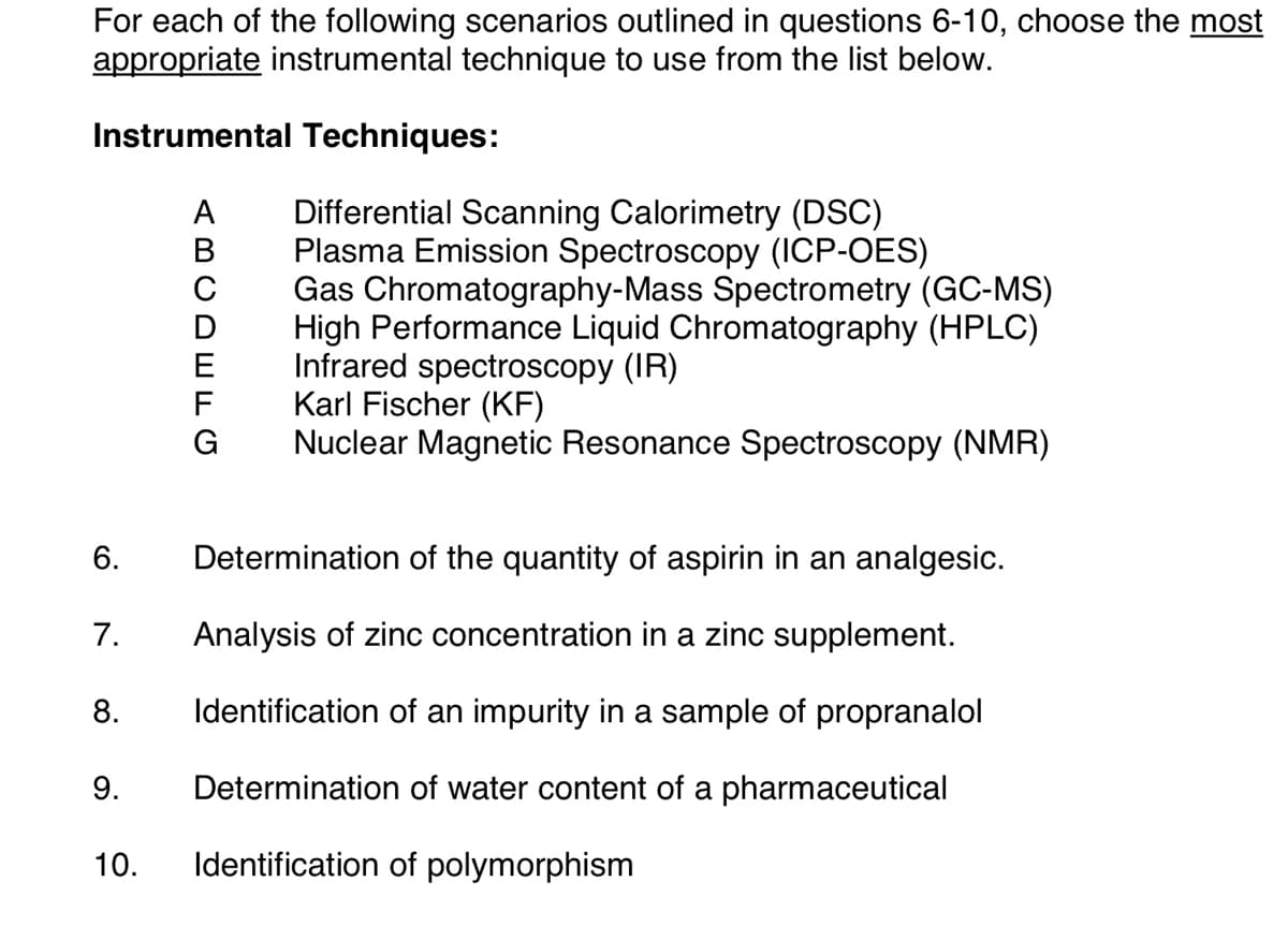 For each of the following scenarios outlined in questions 6-10, choose the most
appropriate instrumental technique to use from the list below.
Instrumental Techniques:
6.
7.
8.
9.
ABCDEFG
Differential Scanning Calorimetry (DSC)
Plasma Emission Spectroscopy (ICP-OES)
Gas Chromatography-Mass Spectrometry (GC-MS)
High Performance Liquid Chromatography (HPLC)
Infrared spectroscopy (IR)
Karl Fischer (KF)
Nuclear Magnetic Resonance Spectroscopy (NMR)
Determination of the quantity of aspirin in an analgesic.
Analysis of zinc concentration in a zinc supplement.
Identification of an impurity in a sample of propranalol
Determination of water content of a pharmaceutical
10. Identification of polymorphism