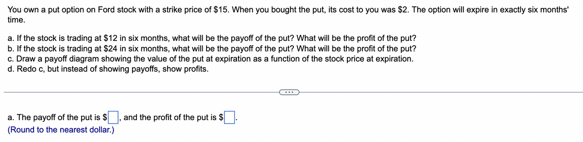 You own a put option on Ford stock with a strike price of $15. When you bought the put, its cost to you was $2. The option will expire in exactly six months'
time.
a. If the stock is trading at $12 in six months, what will be the payoff of the put? What will be the profit of the put?
b. If the stock is trading at $24 in six months, what will be the payoff of the put? What will be the profit of the put?
c. Draw a payoff diagram showing the value of the put at expiration as a function of the stock price at expiration.
d. Redo c, but instead of showing payoffs, show profits.
a. The payoff of the put is $
(Round to the nearest dollar.)
and the profit of the put is $