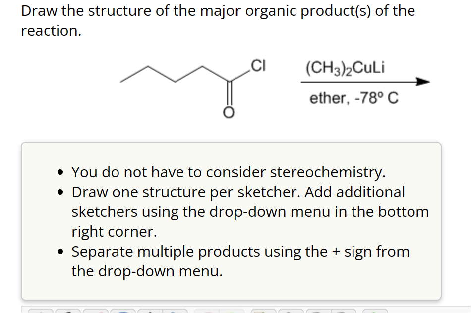 Draw the structure of the major organic product(s) of the
reaction.
CI
(CH3)2CuLi
ether, -78° C
• You do not have to consider stereochemistry.
• Draw one structure per sketcher. Add additional
sketchers using the drop-down menu in the bottom
right corner.
Separate multiple products using the + sign from
the drop-down menu.
