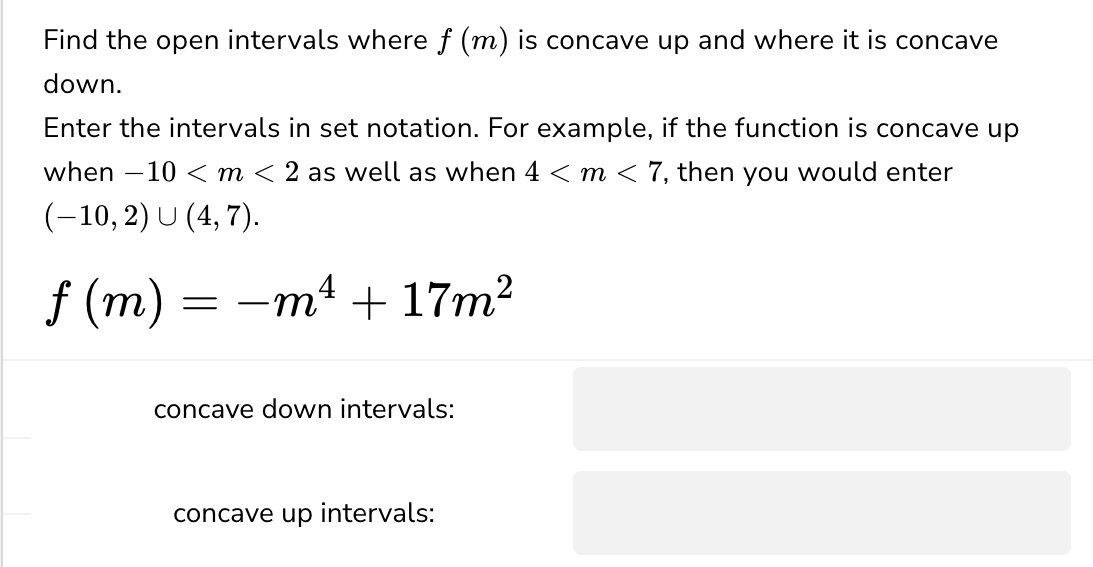 Find the open intervals where f (m) is concave up and where it is concave
down.
Enter the intervals in set notation. For example, if the function is concave up
_
when 10 m < 2 as well as when 4 < m < 7, then you would enter
(-10,2) U (4,7).
f (m)
==
= -m² + 17m²
concave down intervals:
concave up intervals: