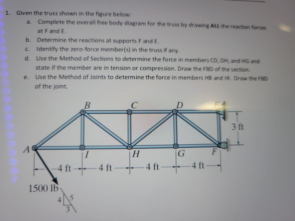 1. Given the truss shown in the figure below:
a.
Complete the overall free body diagram for the truss by drawing ALL the reaction forces
at F and E.
b. Determine the reactions at supports F and E.
c. Identify the zero-force member(s) in the truss if any.
d.
Use the Method of Sections to determine the force in members CD, DH, and HG and
state if the member are in tension or compression. Draw the FBD of the section.
Use the Method of Joints to determine the force in members HB and HI. Draw the FBD
of the joint.
A
-4 ft-
1500 lb
4
3
5
B
I
L
4 ft
C
H
-4 ft
D
G
+
1
F
− 4 ft →
3 ft