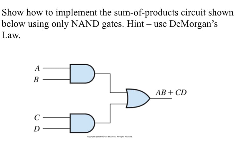 Show how to implement the sum-of-products circuit shown
below using only NAND gates. Hint – use DeMorgan's
Law.
-
AB
C
D
Copyright ©2018 Pearson Education, All Rights Reserved.
AB+ CD
