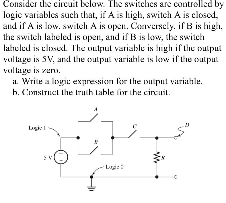 Consider the circuit below. The switches are controlled by
logic variables such that, if A is high, switch A is closed,
and if A is low, switch A is open. Conversely, if B is high,
the switch labeled is open, and if B is low, the switch
labeled is closed. The output variable is high if the output
voltage is 5V, and the output variable is low if the output
voltage is zero.
a. Write a logic expression for the output variable.
b. Construct the truth table for the circuit.
A
Logic 1
5V(+
B
C
Logic 0
R