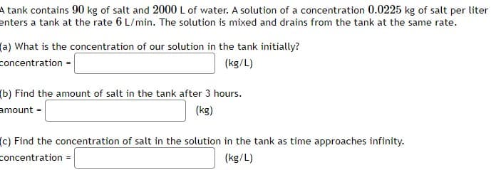 A tank contains 90 kg of salt and 2000 L of water. A solution of a concentration 0.0225 kg of salt per liter
enters a tank at the rate 6 L/min. The solution is mixed and drains from the tank at the same rate.
(a) What is the concentration of our solution in the tank initially?
concentration =
(kg/L)
(b) Find the amount of salt in the tank after 3 hours.
amount =
(kg)
(c) Find the concentration of salt in the solution in the tank as time approaches infinity.
concentration =
(kg/L)