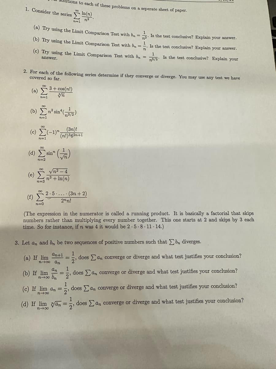 utions to each of these problems on a seperate sheet of paper.
1. Consider the series
n=1
In(n)
n2
(a) Try using the Limit Comparison Test with b
(b) Try using the Limit Comparison Test with b
1
=
1221
1
Is the test conclusive? Explain your answer.
Ba
=. Is the test conclusive? Explain your answer.
(c) Try using the Limit Comparison Test with b
n
1
=
n3/2-
Is the test conclusive? Explain your
answer.
2. For each of the following series determine if they converge or diverge. You may use any test we have
covered so far.
(a)
3+ cos(n!)
玩
n=1
(b)²sin*(3/2)
n=1
(c) (-1)";
n=1
(3n)!
(n!)362n+1
(d) sin (+)
(e)
(f)
n=2
n=3
n=0
√n²-4
m³ +In(n)
2.5...(3n+2)
2nn!
(The expression in the numerator is called a running product. It is basically a factorial that skips
numbers rather than multiplying every number together. This one starts at 2 and skips by 3 each
time. So for instance, if n was 4 it would be 2.5.8.11.14.)
3. Let an and bn be two sequences of positive numbers such that bn diverges.
(a) If lim
An+1
(b) If lim
An
(c) If lim an
n7x
(d) If lim va
8012
=
=
1
1
2'
ེ
2'
=
1
1
2'
does an converge or diverge and what test justifies your conclusion?
does an converge or diverge and what test justifies your conclusion?
does an converge or diverge and what test justifies your conclusion?
2'
does an converge or diverge and what test justifies your conclusion?
