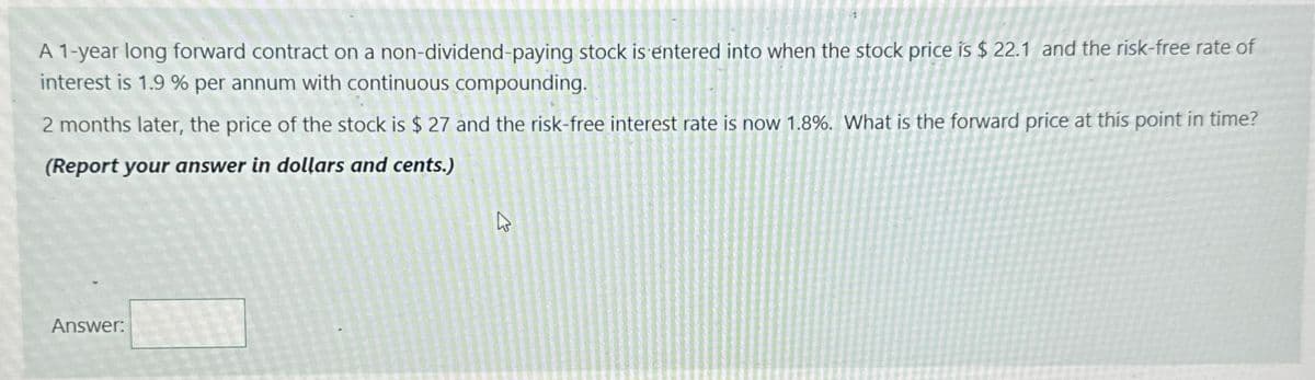 A 1-year long forward contract on a non-dividend-paying stock is entered into when the stock price is $ 22.1 and the risk-free rate of
interest is 1.9% per annum with continuous compounding.
2 months later, the price of the stock is $ 27 and the risk-free interest rate is now 1.8%. What is the forward price at this point in time?
(Report your answer in dollars and cents.)
Answer:
13
