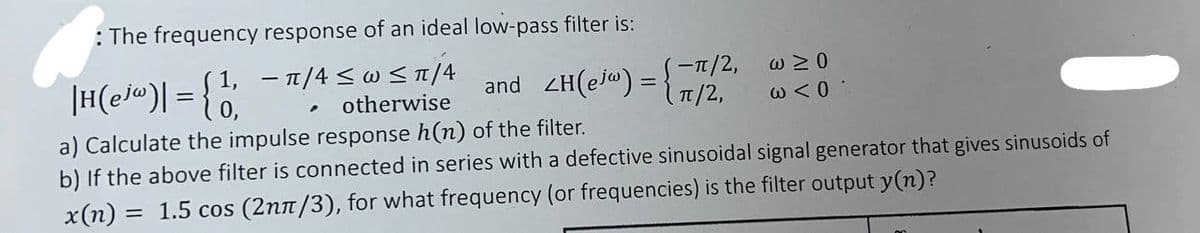 : The frequency response of an ideal low-pass filter is:
||H(ejw)| = {1
− ˜/4 ≤ w≤π/4
.
otherwise
and_ZH(ejw) =
-π/2,
w≥0
π/2,
ω < 0
a) Calculate the impulse response h(n) of the filter.
b) If the above filter is connected in series with a defective sinusoidal signal generator that gives sinusoids of
x(n) = 1.5 cos (2nπ/3), for what frequency (or frequencies) is the filter output y(n)?