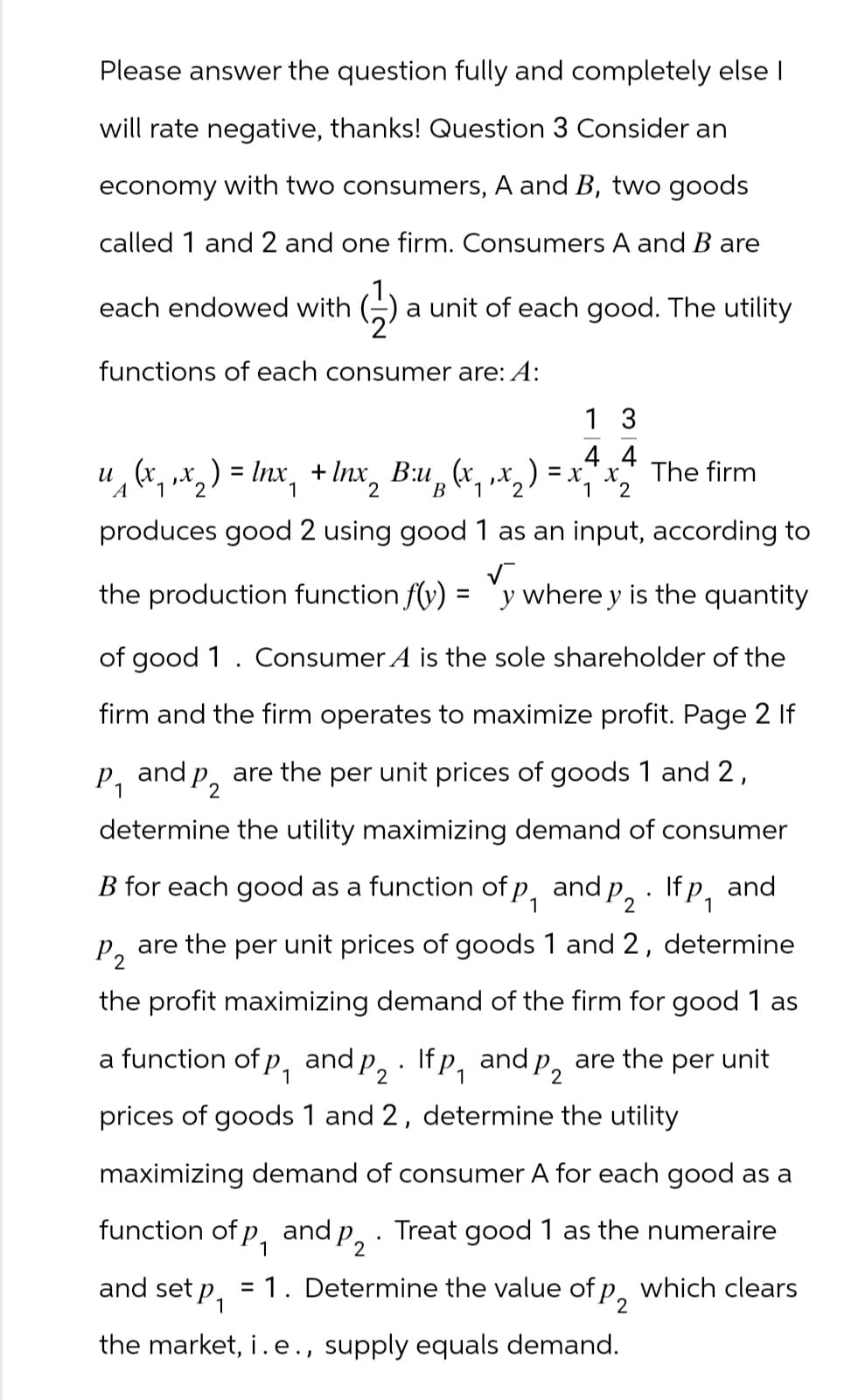 Please answer the question fully and completely else I
will rate negative, thanks! Question 3 Consider an
economy with two consumers, A and B, two goods
called 1 and 2 and one firm. Consumers A and B are
each endowed with a unit of each good. The utility
functions of each consumer are: A:
13
4 4
u (x₁‚x2 ) = lnx₁ + Inx2 B:u ₁₂ (x, ‚ x 2 ) = x, x 2
The firm
B 1
A
1
1 2
produces good 2 using good 1 as an input, according to
the production function f(y)
=
y where y is the quantity
of good 1. Consumer A is the sole shareholder of the
firm and the firm operates to maximize profit. Page 2 If
P₁
and P2
determine the utility maximizing demand of consumer
are the per unit prices of goods 1 and 2,
.
B for each good as a function of p, and P2 · If P₁
P 2
1
and
are the per unit prices of goods 1 and 2, determine
the profit maximizing demand of the firm for good 1 as
a function of p₁ and p2. Ifp, and p2 are the per unit
1
prices of goods 1 and 2, determine the utility
maximizing demand of consumer A for each good as a
function of p₁ and P2. Treat good 1 as the numeraire
and set P₁
1
= 1. Determine the value of p2
the market, i. e., supply equals demand.
which clears