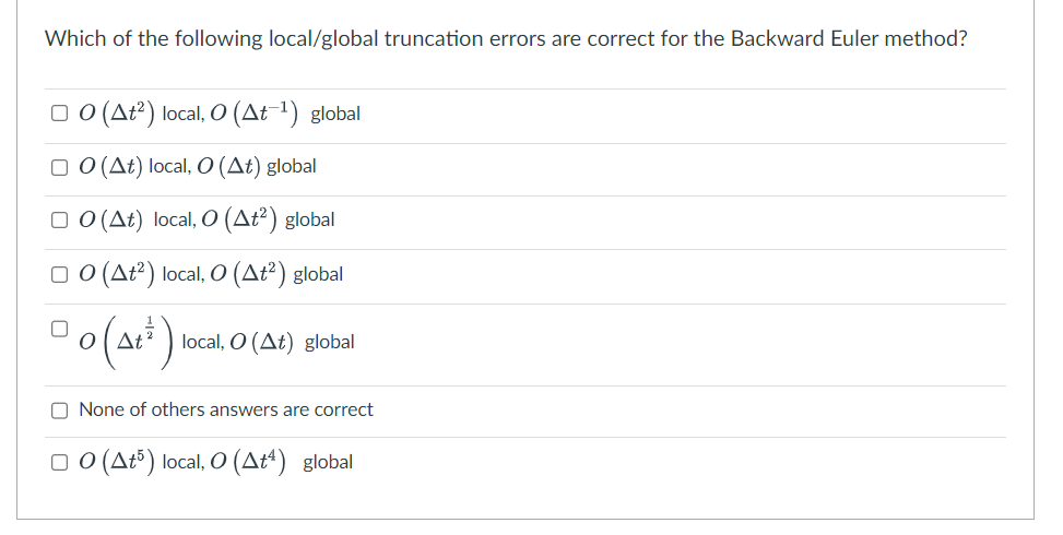 Which of the following local/global truncation errors are correct for the Backward Euler method?
□O (At²) local, O (At-¹) global
□ O (At) local, O (At) global
□ O (At) local, O (at²) global
□O (At²) local, O (at²) global
0 (At) local
local, O (At) global
None of others answers are correct
□O (At5) local, O (A+¹) global