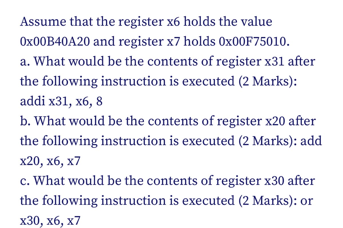Assume that the register x6 holds the value
0x00B40A20 and register x7 holds 0x00F75010.
a. What would be the contents of register x31 after
the following instruction is executed (2 Marks):
addi x31, x6, 8
b. What would be the contents of register x20 after
the following instruction is executed (2 Marks): add
x20, x6, x7
c. What would be the contents of register x30 after
the following instruction is executed (2 Marks): or
x30, x6, x7