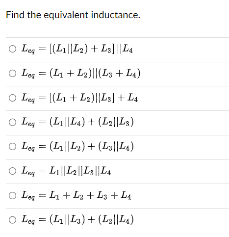 Find the equivalent inductance.
○ Leq = [(L1||L2) + L3] ||L4
Leq = (L1 + L2)||(L3 + L4)
○ Leq = [(L1 + L2)||L3] + L4
○ Leg = (L1||L4) + (L2||L3)
○ Leq = (L1||L2) + (L3||L4)
○ Leq = L1||L2||L3||L4
○ Leq = L1 + L2 + L3 + L4
○ Leq = (L1||L3) + (L2||L4)