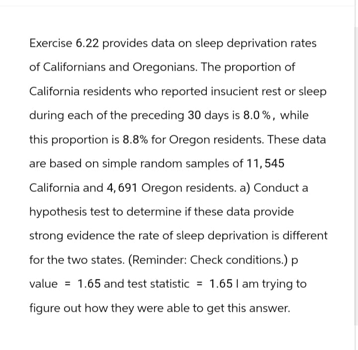 Exercise 6.22 provides data on sleep deprivation rates
of Californians and Oregonians. The proportion of
California residents who reported insucient rest or sleep
during each of the preceding 30 days is 8.0%, while
this proportion is 8.8% for Oregon residents. These data
are based on simple random samples of 11,545
California and 4, 691 Oregon residents. a) Conduct a
hypothesis test to determine if these data provide
strong evidence the rate of sleep deprivation is different
for the two states. (Reminder: Check conditions.) p
=
value 1.65 and test statistic = 1.65 I am trying to
figure out how they were able to get this answer.