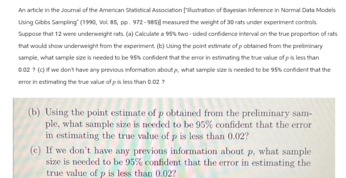 An article in the Journal of the American Statistical Association ['Illustration of Bayesian Inference in Normal Data Models
Using Gibbs Sampling" (1990, Vol. 85, pp. 972-985)] measured the weight of 30 rats under experiment controls.
Suppose that 12 were underweight rats. (a) Calculate a 95% two-sided confidence interval on the true proportion of rats
that would show underweight from the experiment. (b) Using the point estimate of p obtained from the preliminary
sample, what sample size is needed to be 95% confident that the error in estimating the true value of p is less than
0.02? (c) If we don't have any previous information about p, what sample size is needed to be 95% confident that the
error in estimating the true value of p is less than 0.02 ?
(b) Using the point estimate of p obtained from the preliminary sam-
ple, what sample size is needed to be 95% confident that the error
in estimating the true value of p is less than 0.02?
(c) If we don't have any previous information about p, what sample
size is needed to be 95% confident that the error in estimating the
true value of p is less than 0.02?