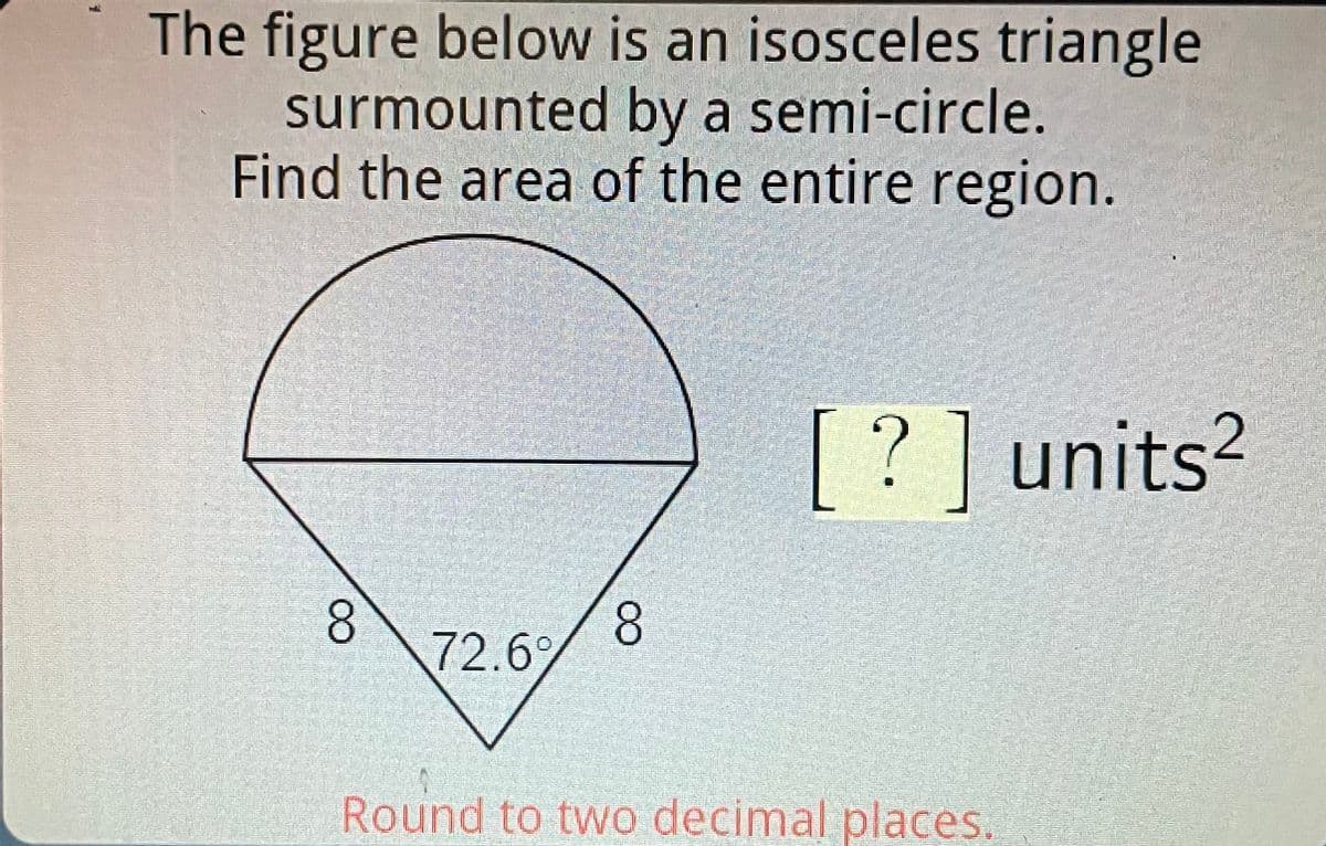 The figure below is an isosceles triangle
surmounted by a semi-circle.
Find the area of the entire region.
8
72.69
8
?] units²
Round to two decimal places.