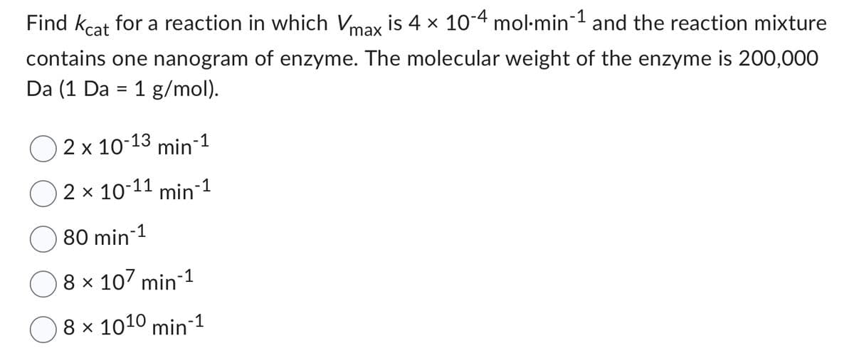 Find kcat for a reaction in which Vmax is 4 × 10-4 mol-min-1 and the reaction mixture
contains one nanogram of enzyme. The molecular weight of the enzyme is 200,000
Da (1 Da = 1 g/mol).
2 x 10-13 min-1
2 x 10-11 min-¹
80 min-¹
8 x 107 min-¹
8 x 10¹0 min-¹