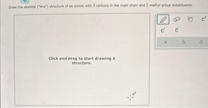 Draw the skeletal ("line") structure of an amine with 5 carbons in the main chain and 2 methyl group substituents.
Click and drag to start drawing a
structure.
O
С
X
Ć
5
