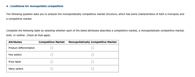 4. Conditions for monopolistic competition
The following question asks you to analyze the monopolistically competitive market structure, which has some characteristics of both a monopoly and
a competitive market.
Complete the following table by selecting whether each of the listed attributes describes a competitive market, a monopolistically competitive market,
both, or neither. Check all that apply.
Attributes
Product differentiation
Few sellers
Price taker
Many sellers
Competitive Market
Monopolistically Competitive Market
ㅁ
☐