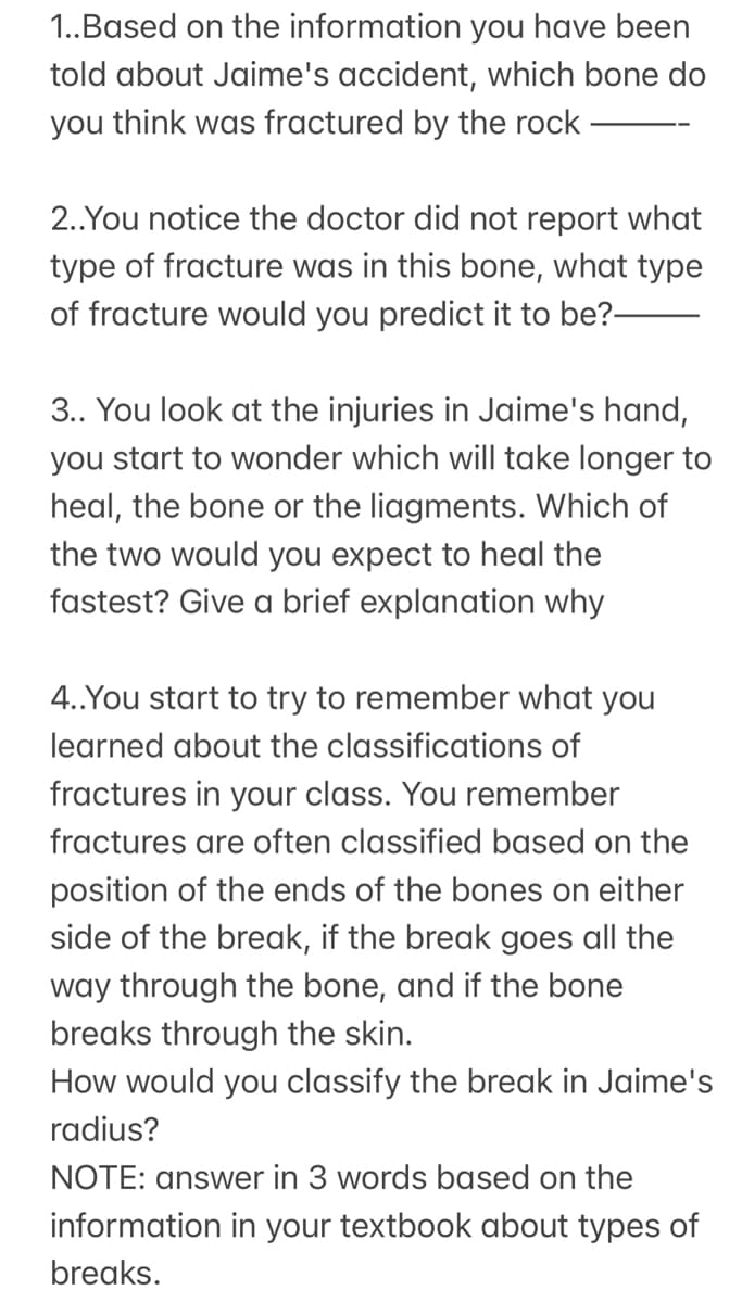 1..Based on the information you have been
told about Jaime's accident, which bone do
you think was fractured by the rock
2..You notice the doctor did not report what
type of fracture was in this bone, what type
of fracture would you predict it to be?-
3.. You look at the injuries in Jaime's hand,
you start to wonder which will take longer to
heal, the bone or the liagments. Which of
the two would you expect to heal the
fastest? Give a brief explanation why
4..You start to try to remember what you
learned about the classifications of
fractures in your class. You remember
fractures are often classified based on the
position of the ends of the bones on either
side of the break, if the break goes all the
way through the bone, and if the bone
breaks through the skin.
How would you classify the break in Jaime's
radius?
NOTE: answer in 3 words based on the
information in your textbook about types of
breaks.