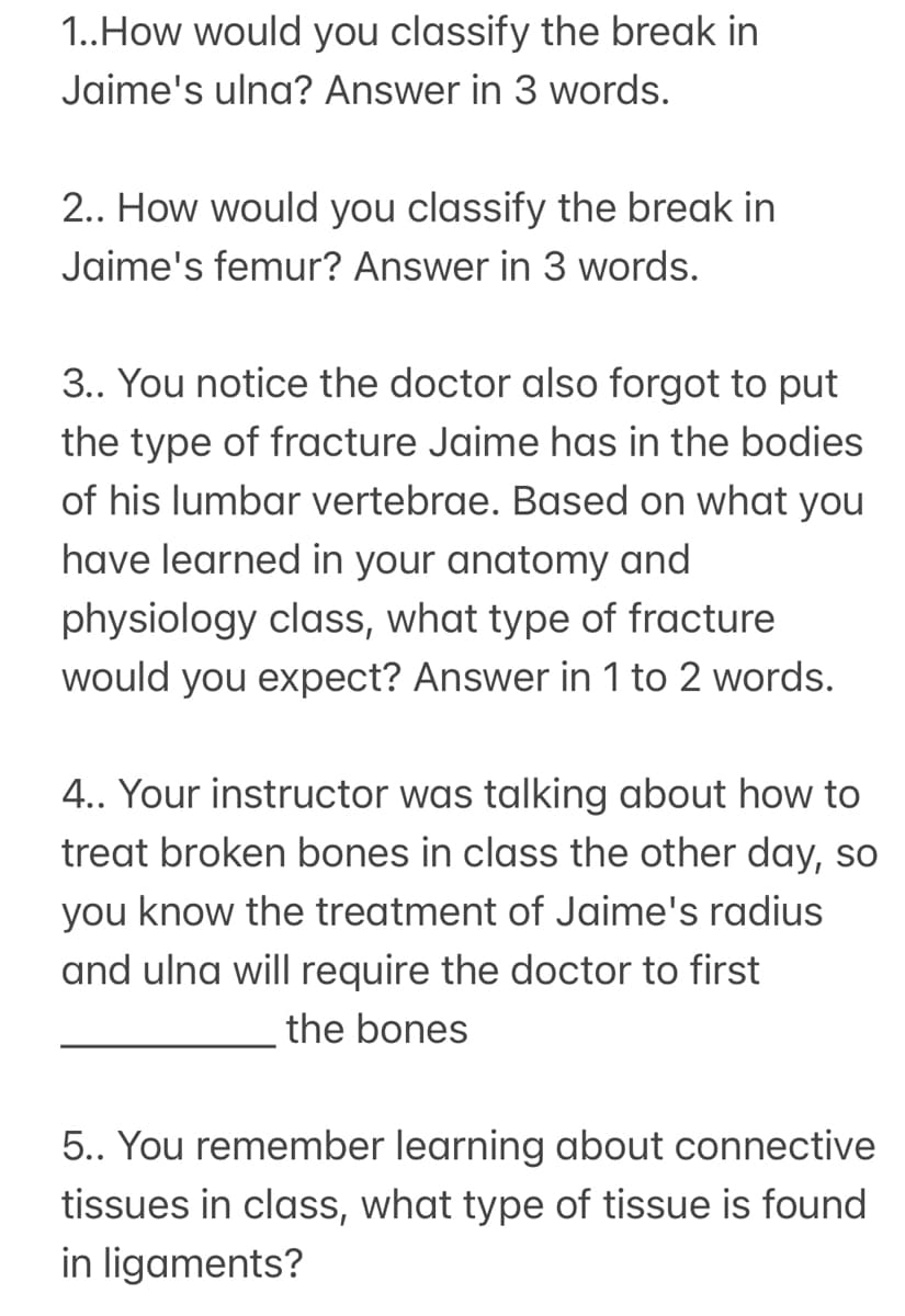 1..How would you classify the break in
Jaime's ulna? Answer in 3 words.
2.. How would you classify the break in
Jaime's femur? Answer in 3 words.
3.. You notice the doctor also forgot to put
the type of fracture Jaime has in the bodies
of his lumbar vertebrae. Based on what you
have learned in your anatomy and
physiology class, what type of fracture
would you expect? Answer in 1 to 2 words.
4.. Your instructor was talking about how to
treat broken bones in class the other day, so
you know the treatment of Jaime's radius
and ulna will require the doctor to first
the bones
5.. You remember learning about connective
tissues in class, what type of tissue is found
in ligaments?