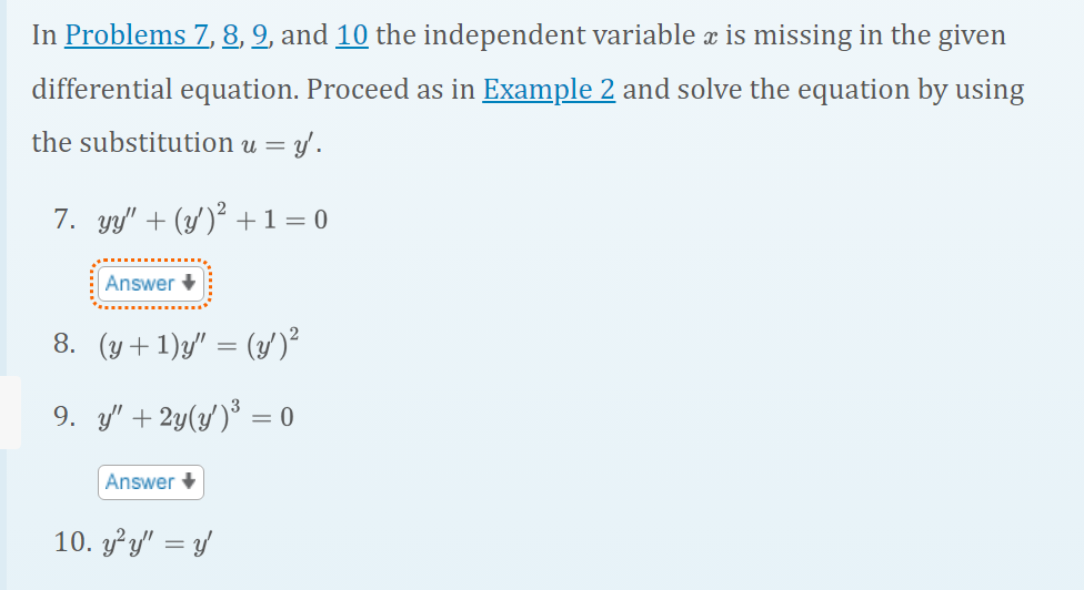 In Problems 7, 8, 9, and 10 the independent variable x is missing in the given
differential equation. Proceed as in Example 2 and solve the equation by using
the substitution u = y'.
7. yy' + (y')² + 1 = 0
Answer +
8. (y+1)y" = (y')²
9. y' + 2y(y')³ = 0
Answer
10. y'y" = y'
