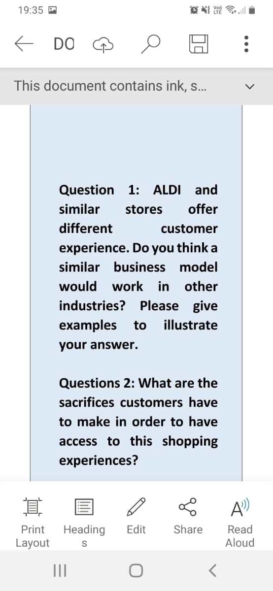 19:35
DO
This document contains ink, s...
Question 1: ALDI and
similar stores offer
different
customer
experience. Do you think a
similar business model
would work in other
industries? Please give
examples to
your answer.
illustrate
Questions 2: What are the
sacrifices customers have
to make in order to have
access to this shopping
experiences?
專門誠
I
о
A
Print Heading Edit
Share
Read
Layout
S
Aloud
|||
<